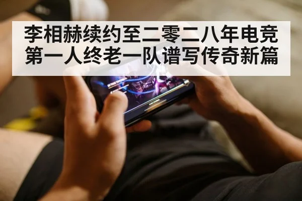 李相赫续约至二零二八年电竞第一人终老一队谱写传奇新篇