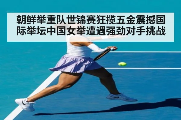 朝鲜举重队世锦赛狂揽五金震撼国际举坛中国女举遭遇强劲对手挑战