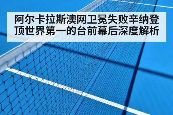 阿尔卡拉斯澳网卫冕失败辛纳登顶世界第一的台前幕后深度解析